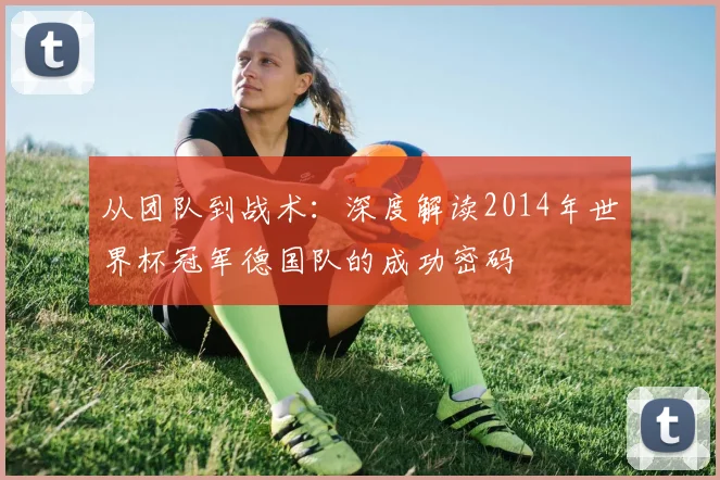 从团队到战术：深度解读2014年世界杯冠军德国队的成功密码