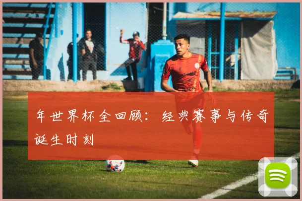 年世界杯全回顾:经典赛事与传奇诞生时刻