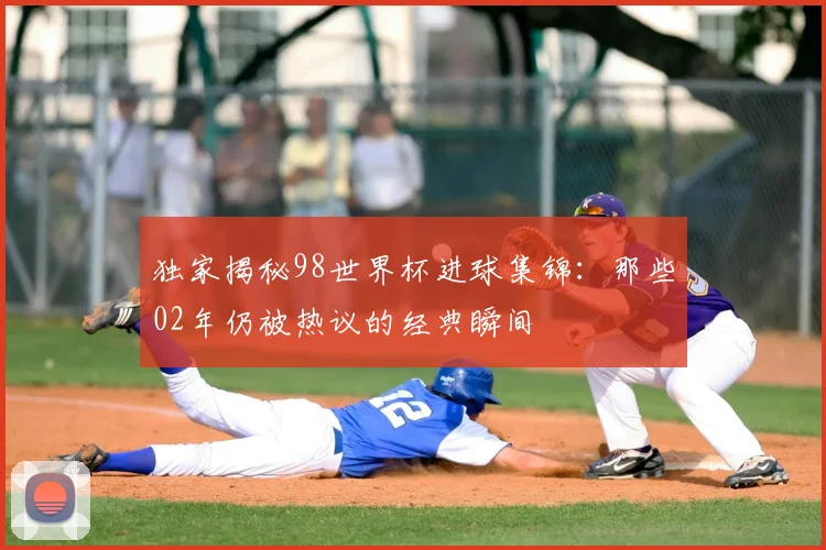 独家揭秘98世界杯进球集锦:那些02年仍被热议的经典瞬间