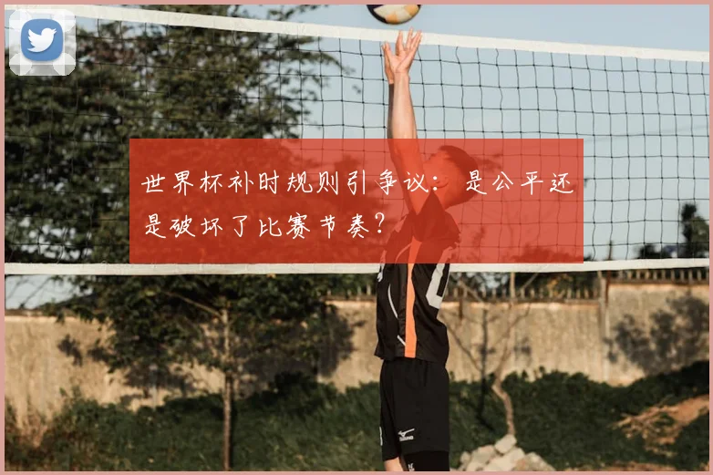 世界杯补时规则引争议:是公平还是破坏了比赛节奏?