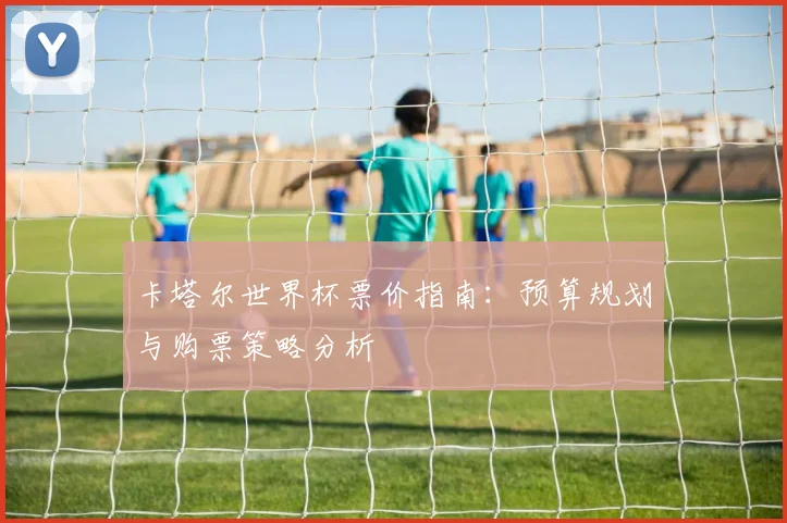 卡塔尔世界杯票价指南:预算规划与购票策略分析