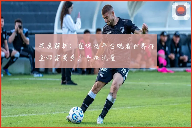 深度解析：在咪咕平台观看世界杯全程需要多少手机流量
