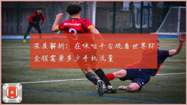 深度解析：在咪咕平台观看世界杯全程需要多少手机流量